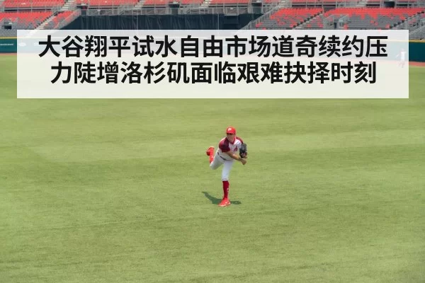 大谷翔平试水自由市场道奇续约压力陡增洛杉矶面临艰难抉择时刻